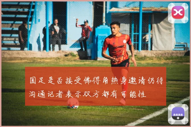 国足是否接受佛得角热身邀请仍待沟通记者表示双方都有可能性